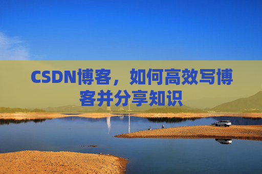 CSDN博客,如何高效写博客并分享知识 CSDN博客,如何高效写博客并分享知识